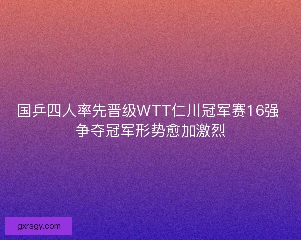 国乒四人率先晋级WTT仁川冠军赛16强 争夺冠军形势愈加激烈