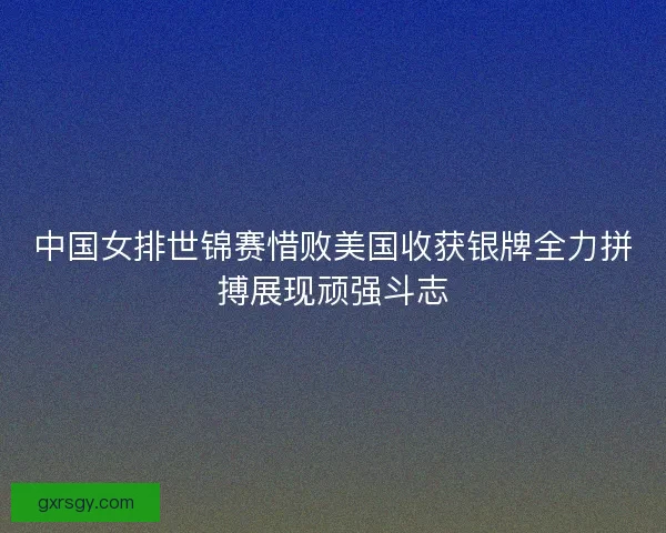 中国女排世锦赛惜败美国收获银牌全力拼搏展现顽强斗志