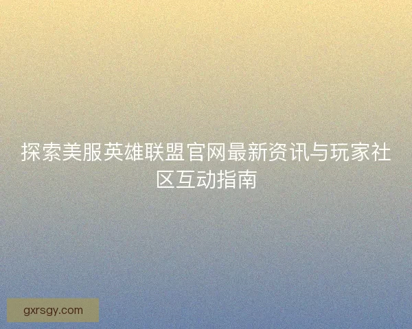 探索美服英雄联盟官网最新资讯与玩家社区互动指南