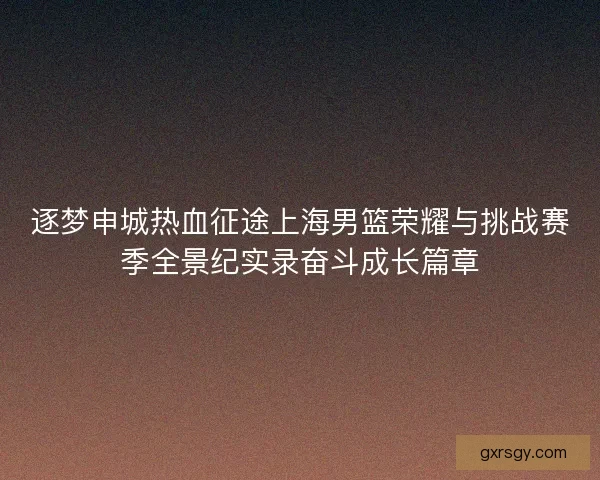 逐梦申城热血征途上海男篮荣耀与挑战赛季全景纪实录奋斗成长篇章