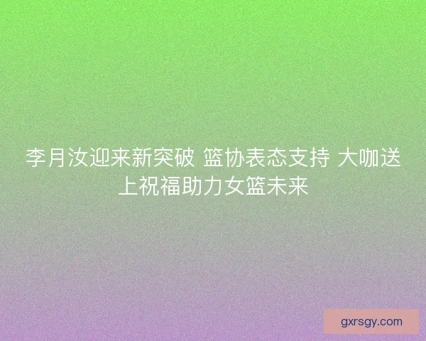 李月汝迎来新突破 篮协表态支持 大咖送上祝福助力女篮未来