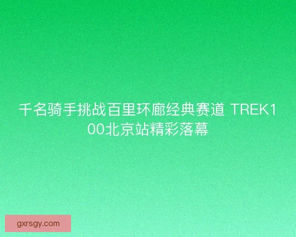 千名骑手挑战百里环廊经典赛道 TREK100北京站精彩落幕