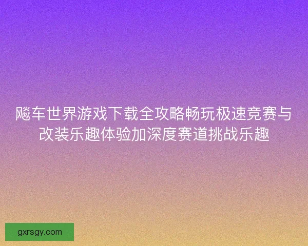 飚车世界游戏下载全攻略畅玩极速竞赛与改装乐趣体验加深度赛道挑战乐趣