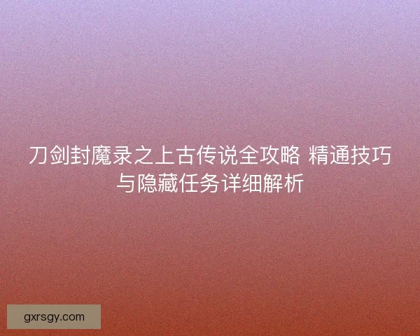 刀剑封魔录之上古传说全攻略 精通技巧与隐藏任务详细解析