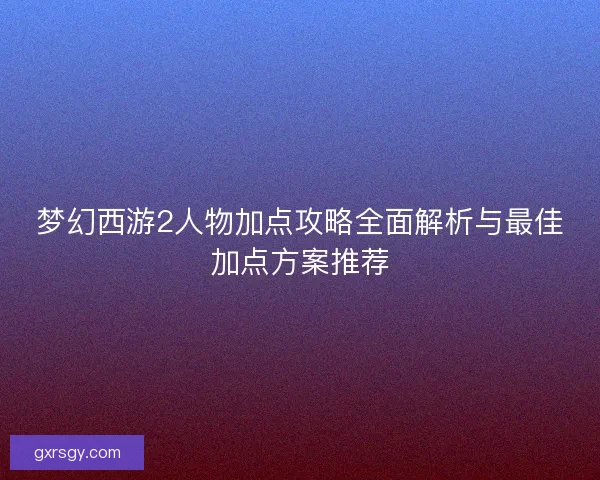 梦幻西游2人物加点攻略全面解析与最佳加点方案推荐