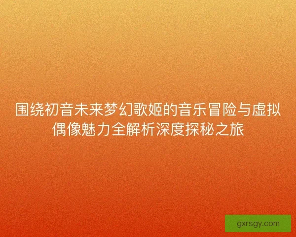 围绕初音未来梦幻歌姬的音乐冒险与虚拟偶像魅力全解析深度探秘之旅