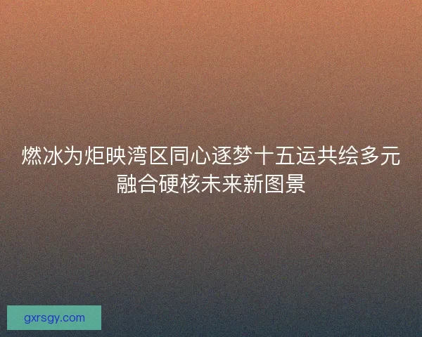 燃冰为炬映湾区同心逐梦十五运共绘多元融合硬核未来新图景