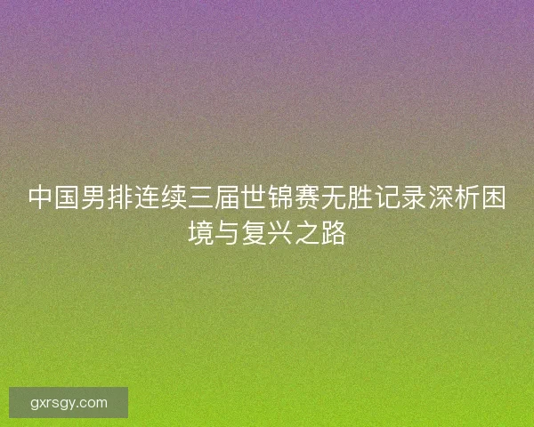 中国男排连续三届世锦赛无胜记录深析困境与复兴之路