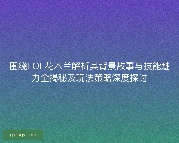 围绕LOL花木兰解析其背景故事与技能魅力全揭秘及玩法策略深度探讨