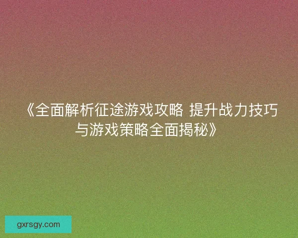 《全面解析征途游戏攻略 提升战力技巧与游戏策略全面揭秘》