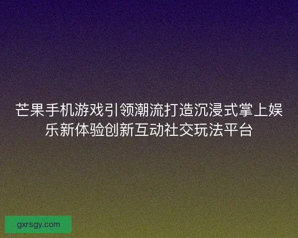芒果手机游戏引领潮流打造沉浸式掌上娱乐新体验创新互动社交玩法平台