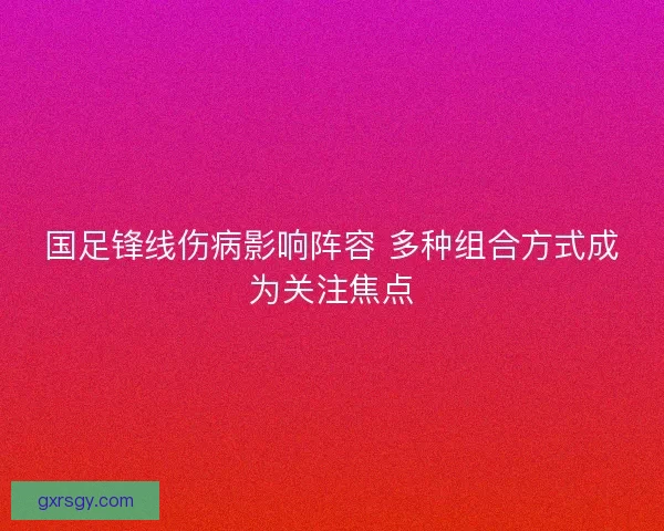 国足锋线伤病影响阵容 多种组合方式成为关注焦点