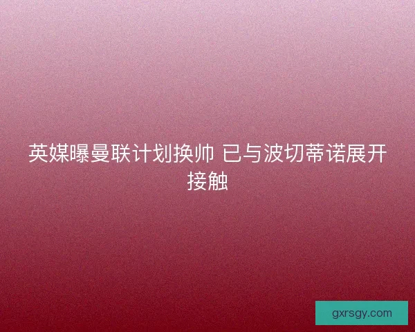 英媒曝曼联计划换帅 已与波切蒂诺展开接触