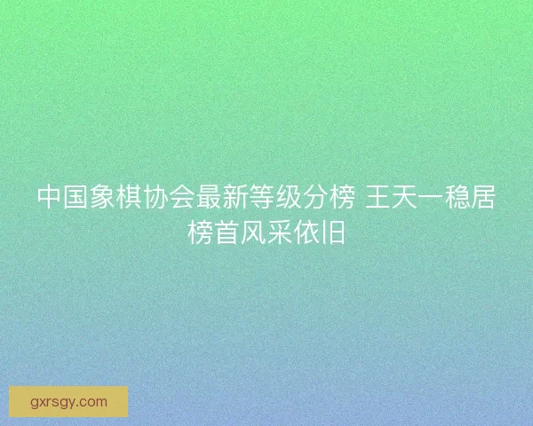 中国象棋协会最新等级分榜 王天一稳居榜首风采依旧