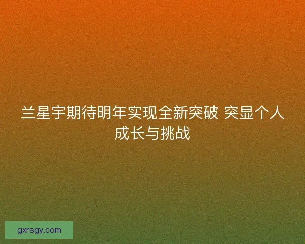 兰星宇期待明年实现全新突破 突显个人成长与挑战