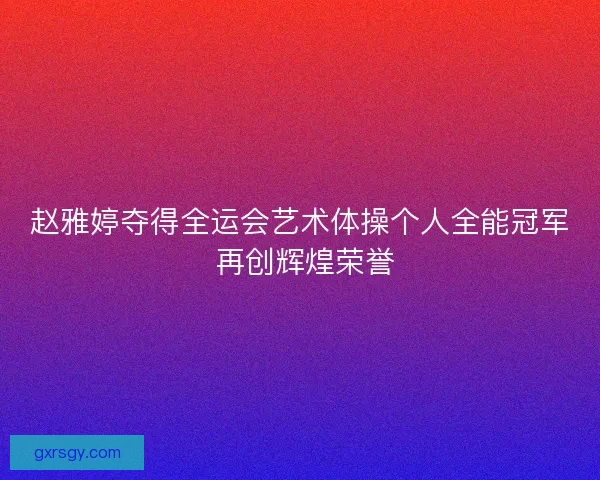 赵雅婷夺得全运会艺术体操个人全能冠军 再创辉煌荣誉