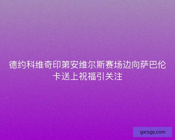 德约科维奇印第安维尔斯赛场边向萨巴伦卡送上祝福引关注